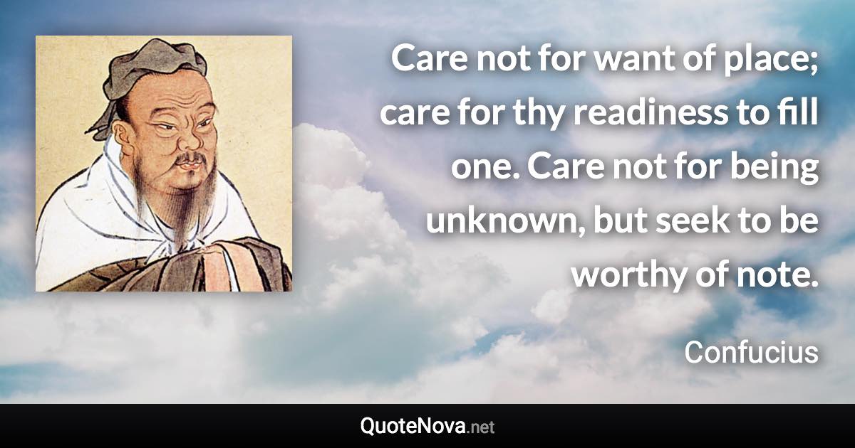 Care not for want of place; care for thy readiness to fill one. Care not for being unknown, but seek to be worthy of note. - Confucius quote