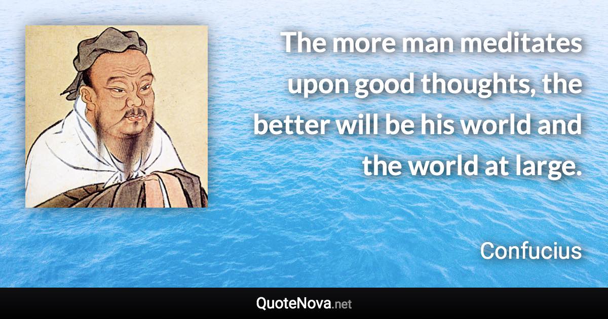 The more man meditates upon good thoughts, the better will be his world and the world at large. - Confucius quote