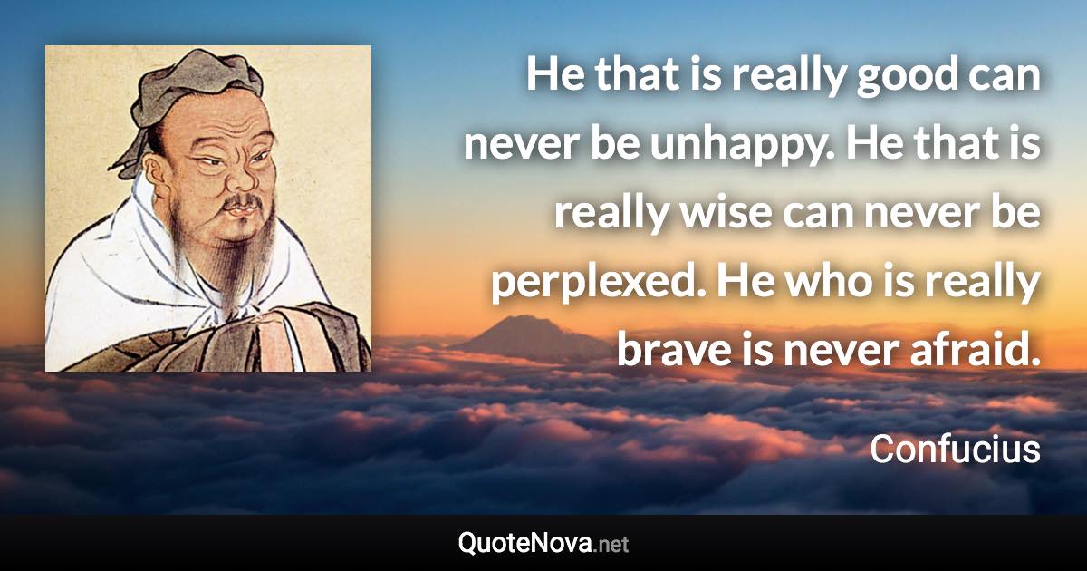 He that is really good can never be unhappy. He that is really wise can never be perplexed. He who is really brave is never afraid. - Confucius quote