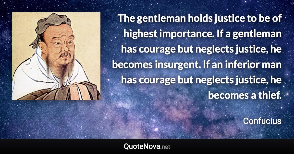 The gentleman holds justice to be of highest importance. If a gentleman has courage but neglects justice, he becomes insurgent. If an inferior man has courage but neglects justice, he becomes a thief. - Confucius quote