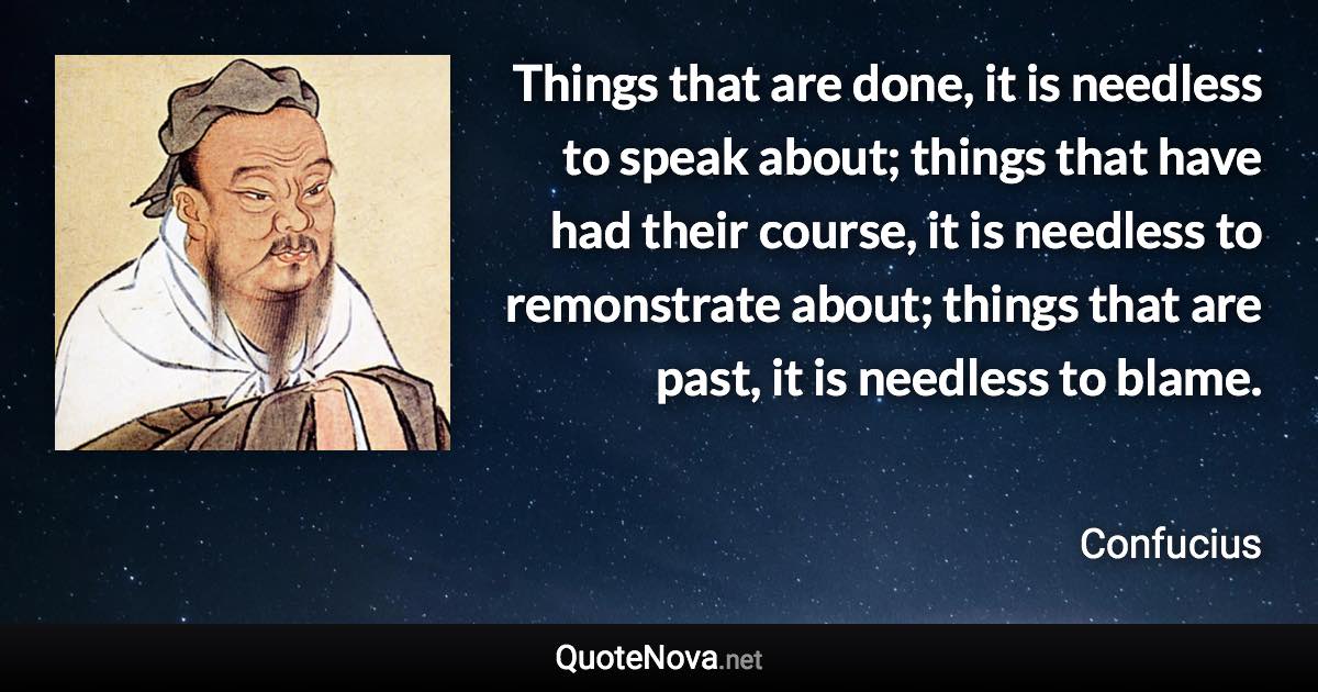 Things that are done, it is needless to speak about; things that have had their course, it is needless to remonstrate about; things that are past, it is needless to blame. - Confucius quote