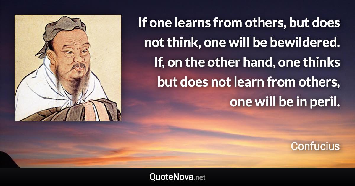 If one learns from others, but does not think, one will be bewildered. If, on the other hand, one thinks but does not learn from others, one will be in peril. - Confucius quote