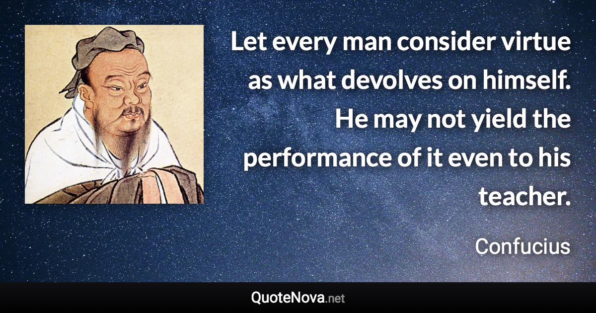 Let every man consider virtue as what devolves on himself. He may not yield the performance of it even to his teacher. - Confucius quote