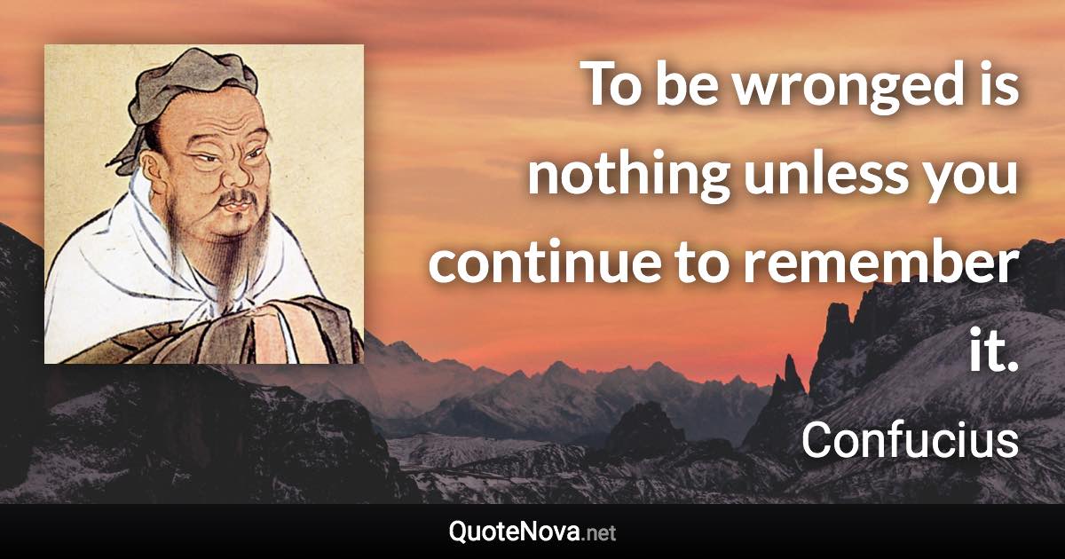 To be wronged is nothing unless you continue to remember it. - Confucius quote