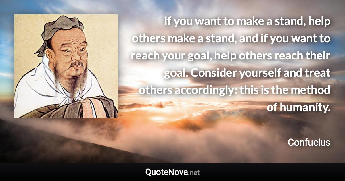 If you want to make a stand, help others make a stand, and if you want to reach your goal, help others reach their goal. Consider yourself and treat others accordingly: this is the method of humanity. - Confucius quote