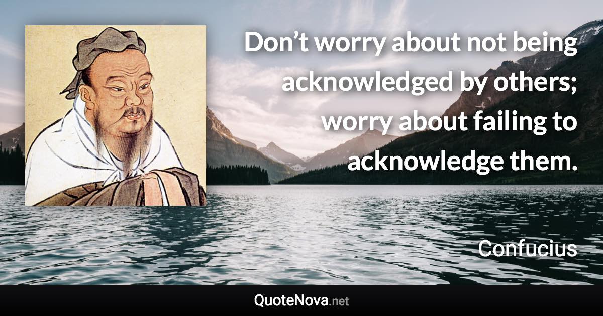 Don’t worry about not being acknowledged by others; worry about failing to acknowledge them. - Confucius quote