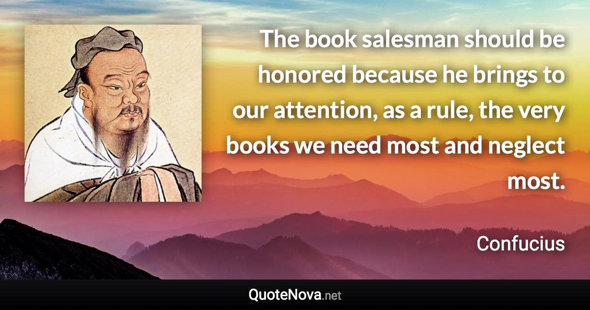 The book salesman should be honored because he brings to our attention, as a rule, the very books we need most and neglect most. - Confucius quote