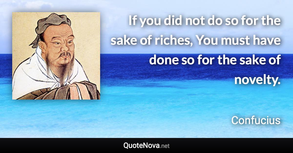 If you did not do so for the sake of riches, You must have done so for the sake of novelty. - Confucius quote