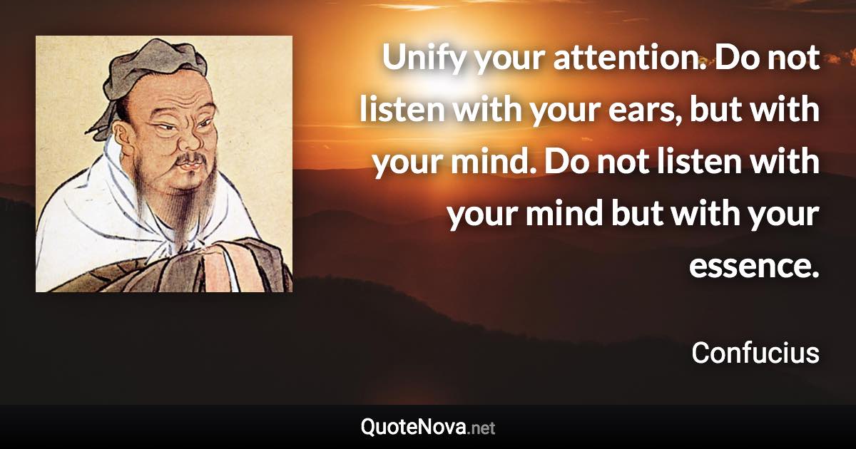 Unify your attention. Do not listen with your ears, but with your mind. Do not listen with your mind but with your essence. - Confucius quote