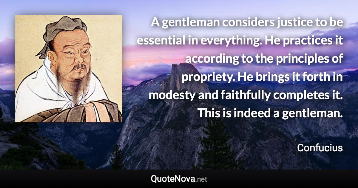 A gentleman considers justice to be essential in everything. He practices it according to the principles of propriety. He brings it forth in modesty and faithfully completes it. This is indeed a gentleman. - Confucius quote