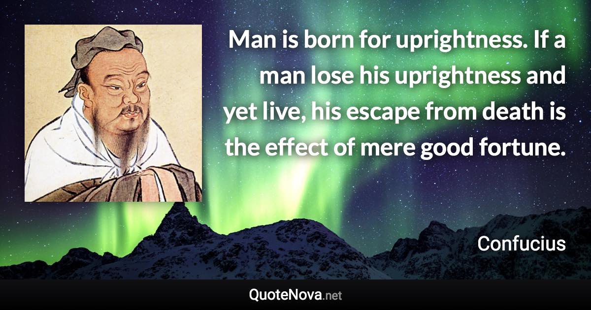 Man is born for uprightness. If a man lose his uprightness and yet live, his escape from death is the effect of mere good fortune. - Confucius quote