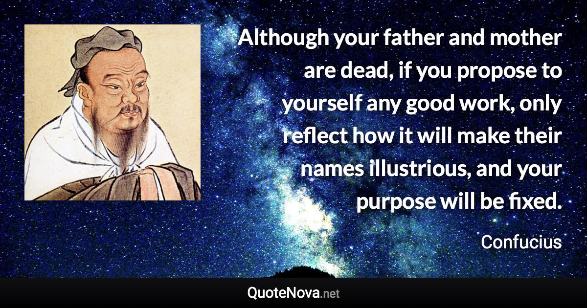 Although your father and mother are dead, if you propose to yourself any good work, only reflect how it will make their names illustrious, and your purpose will be fixed. - Confucius quote