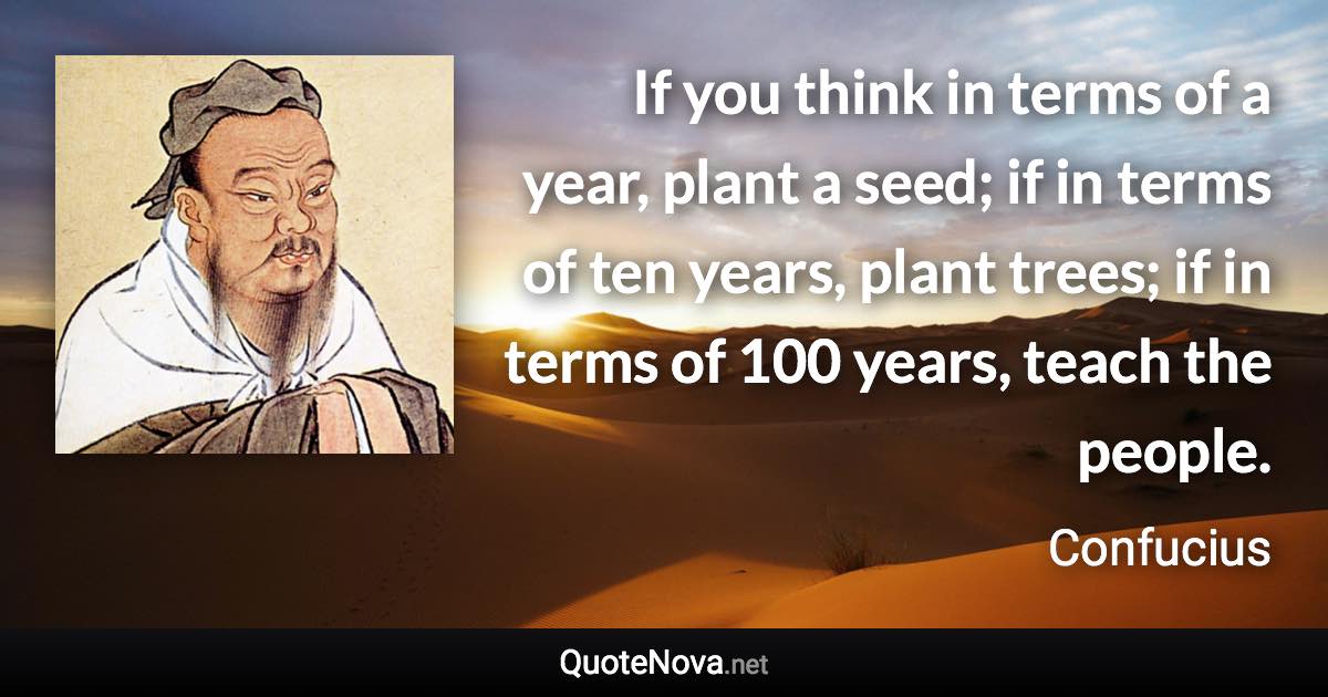 If you think in terms of a year, plant a seed; if in terms of ten years, plant trees; if in terms of 100 years, teach the people. - Confucius quote
