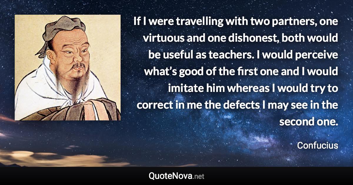 If I were travelling with two partners, one virtuous and one dishonest, both would be useful as teachers. I would perceive what’s good of the first one and I would imitate him whereas I would try to correct in me the defects I may see in the second one. - Confucius quote