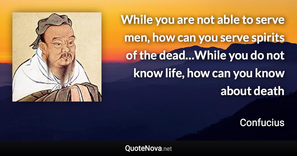 While you are not able to serve men, how can you serve spirits of the dead…While you do not know life, how can you know about death - Confucius quote