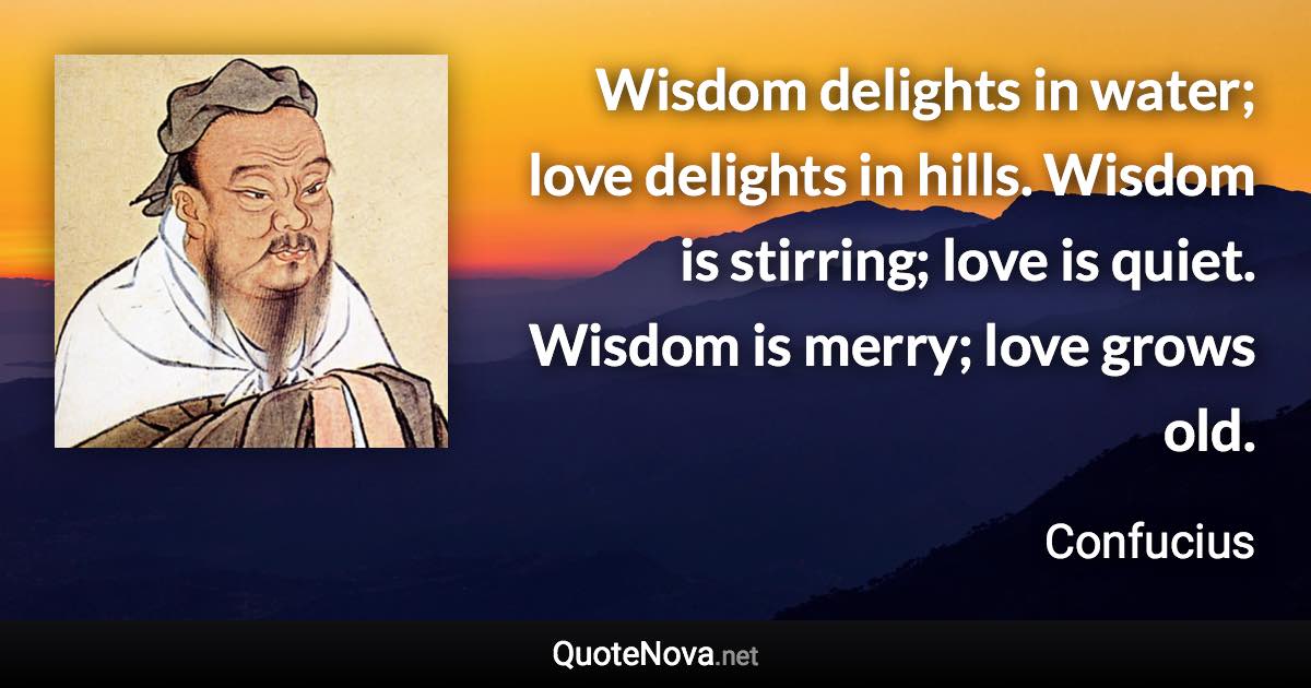 Wisdom delights in water; love delights in hills. Wisdom is stirring; love is quiet. Wisdom is merry; love grows old. - Confucius quote