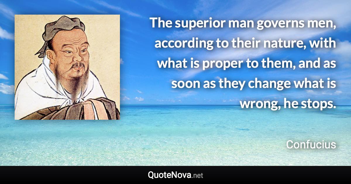 The superior man governs men, according to their nature, with what is proper to them, and as soon as they change what is wrong, he stops. - Confucius quote