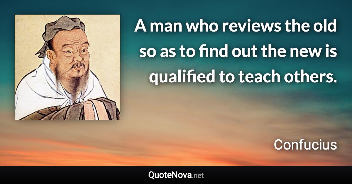 A man who reviews the old so as to find out the new is qualified to teach others. - Confucius quote