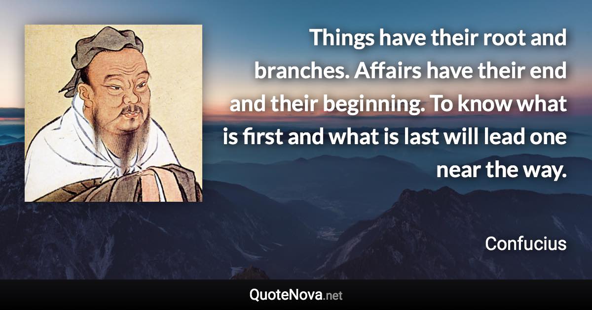 Things have their root and branches. Affairs have their end and their beginning. To know what is first and what is last will lead one near the way. - Confucius quote