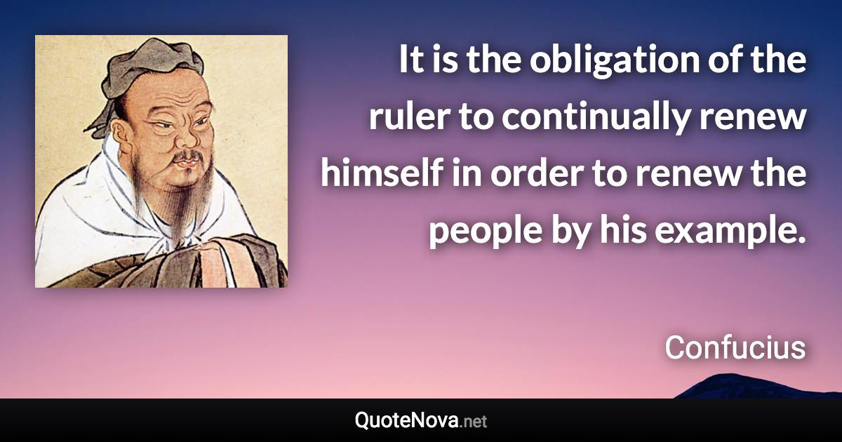 It is the obligation of the ruler to continually renew himself in order to renew the people by his example. - Confucius quote