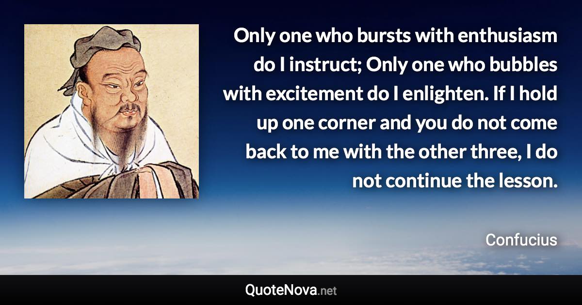 Only one who bursts with enthusiasm do I instruct; Only one who bubbles with excitement do I enlighten. If I hold up one corner and you do not come back to me with the other three, I do not continue the lesson. - Confucius quote