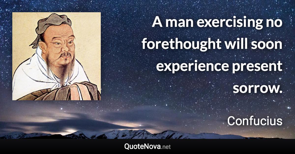 A man exercising no forethought will soon experience present sorrow. - Confucius quote