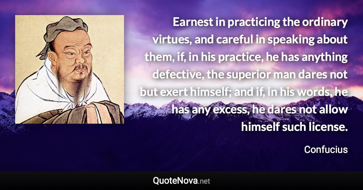 Earnest in practicing the ordinary virtues, and careful in speaking about them, if, in his practice, he has anything defective, the superior man dares not but exert himself; and if, in his words, he has any excess, he dares not allow himself such license. - Confucius quote