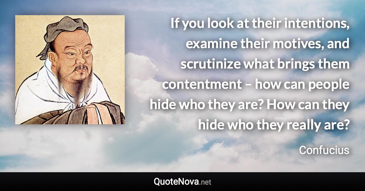 If you look at their intentions, examine their motives, and scrutinize what brings them contentment – how can people hide who they are? How can they hide who they really are? - Confucius quote