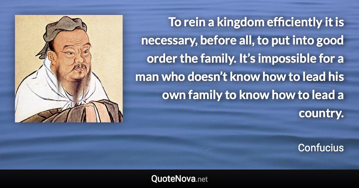 To rein a kingdom efficiently it is necessary, before all, to put into good order the family. It’s impossible for a man who doesn’t know how to lead his own family to know how to lead a country. - Confucius quote