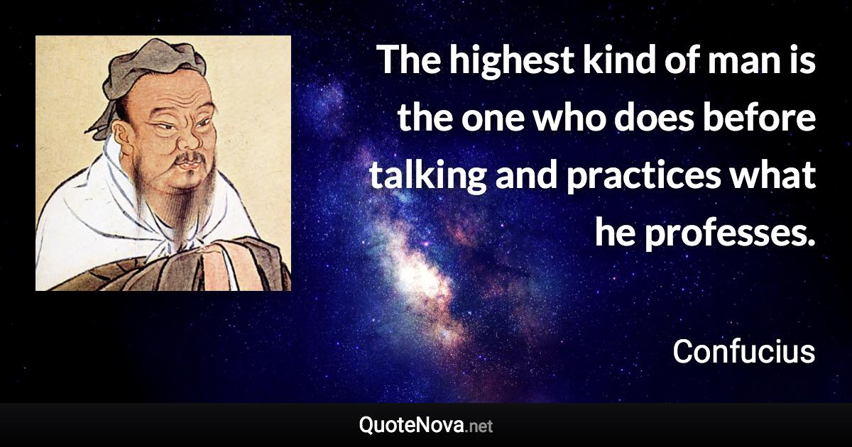 The highest kind of man is the one who does before talking and practices what he professes. - Confucius quote