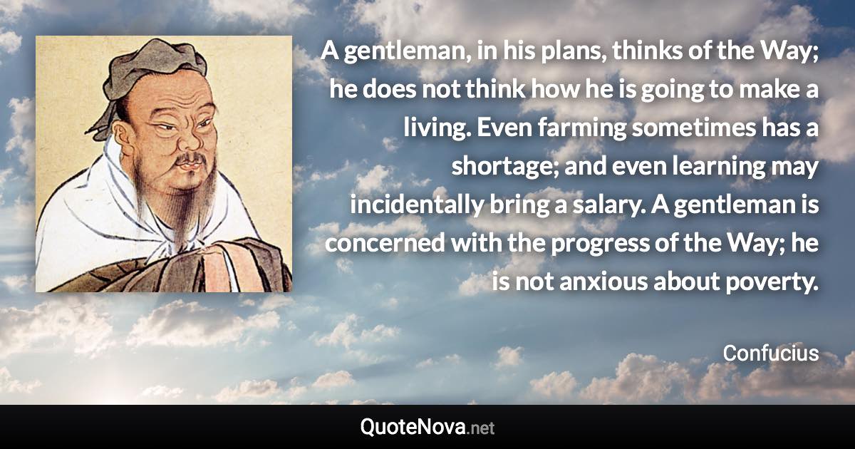 A gentleman, in his plans, thinks of the Way; he does not think how he is going to make a living. Even farming sometimes has a shortage; and even learning may incidentally bring a salary. A gentleman is concerned with the progress of the Way; he is not anxious about poverty. - Confucius quote