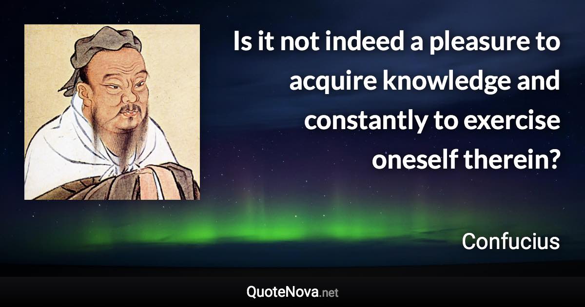 Is it not indeed a pleasure to acquire knowledge and constantly to exercise oneself therein? - Confucius quote