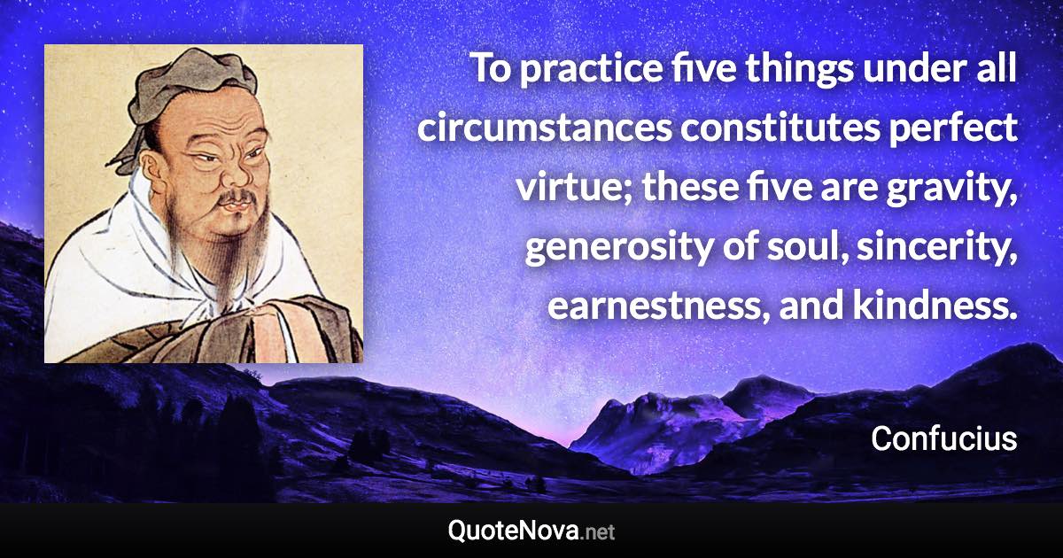 To practice five things under all circumstances constitutes perfect virtue; these five are gravity, generosity of soul, sincerity, earnestness, and kindness. - Confucius quote