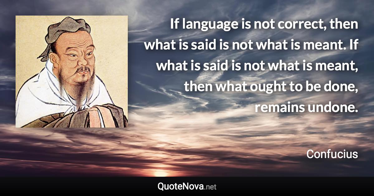 If language is not correct, then what is said is not what is meant. If what is said is not what is meant, then what ought to be done, remains undone. - Confucius quote