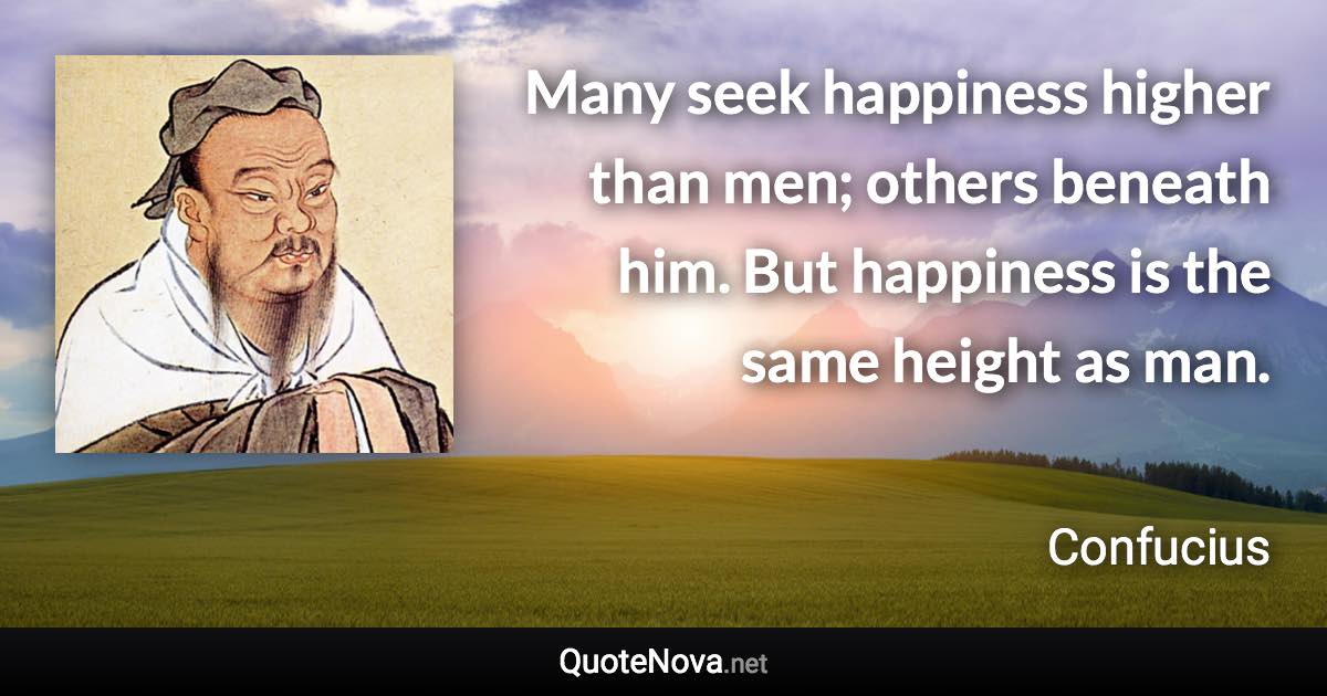 Many seek happiness higher than men; others beneath him. But happiness is the same height as man. - Confucius quote