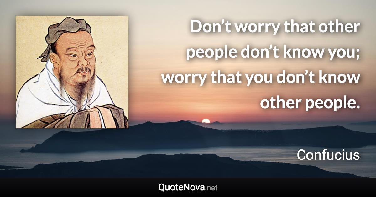 Don’t worry that other people don’t know you; worry that you don’t know other people. - Confucius quote