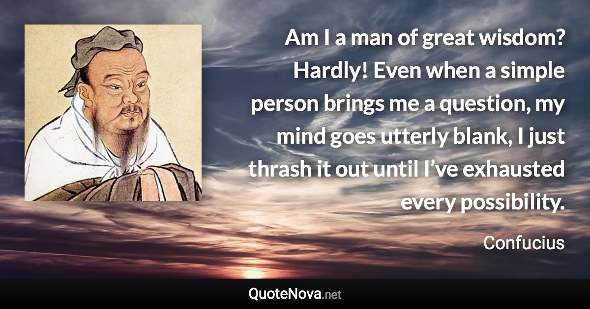 Am I a man of great wisdom? Hardly! Even when a simple person brings me a question, my mind goes utterly blank, I just thrash it out until I’ve exhausted every possibility. - Confucius quote