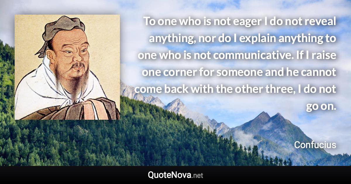 To one who is not eager I do not reveal anything, nor do I explain anything to one who is not communicative. If I raise one corner for someone and he cannot come back with the other three, I do not go on. - Confucius quote