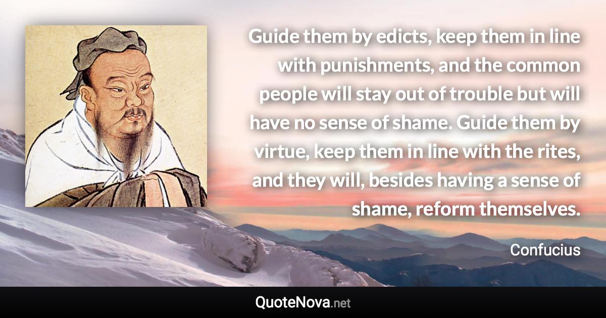 Guide them by edicts, keep them in line with punishments, and the common people will stay out of trouble but will have no sense of shame. Guide them by virtue, keep them in line with the rites, and they will, besides having a sense of shame, reform themselves. - Confucius quote