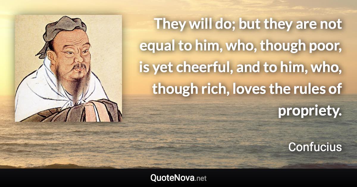 They will do; but they are not equal to him, who, though poor, is yet cheerful, and to him, who, though rich, loves the rules of propriety. - Confucius quote