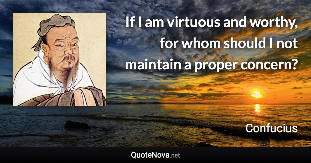 If I am virtuous and worthy, for whom should I not maintain a proper concern? - Confucius quote