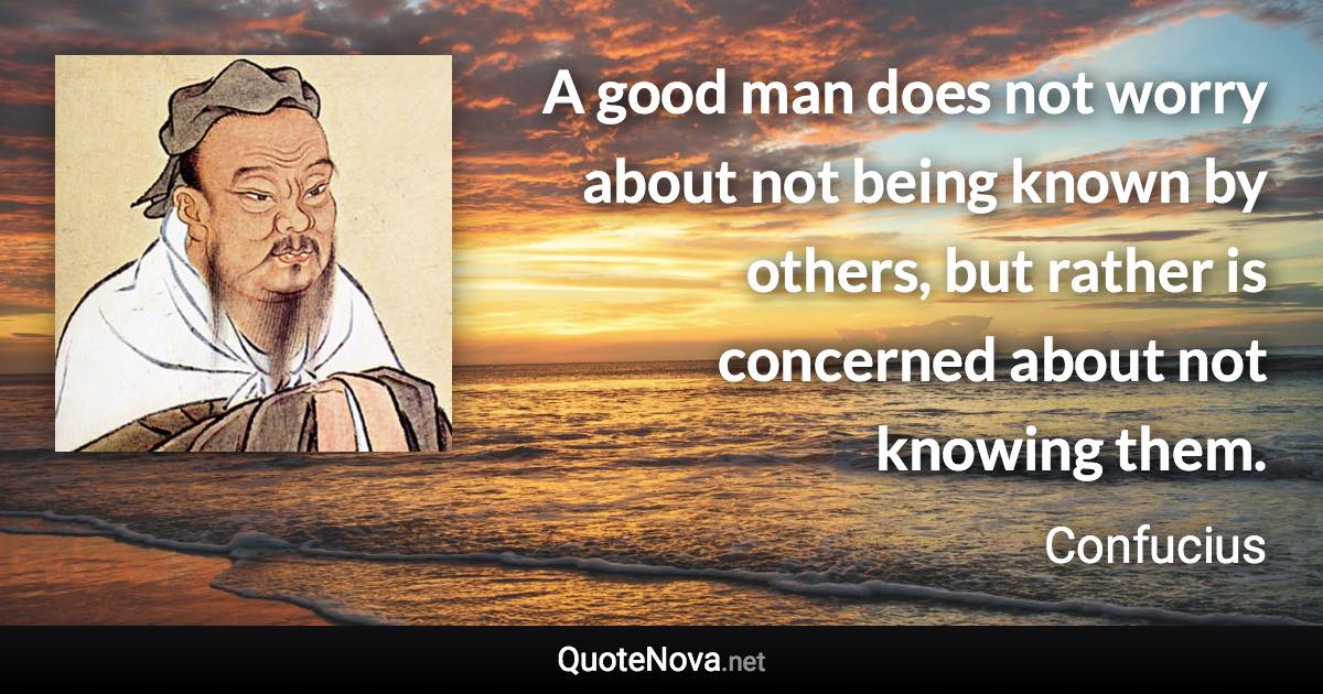 A good man does not worry about not being known by others, but rather is concerned about not knowing them. - Confucius quote