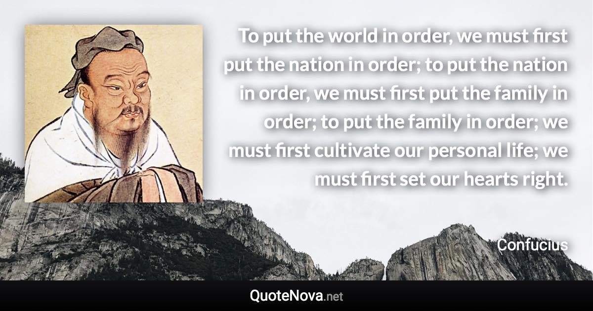 To put the world in order, we must first put the nation in order; to put the nation in order, we must first put the family in order; to put the family in order; we must first cultivate our personal life; we must first set our hearts right. - Confucius quote