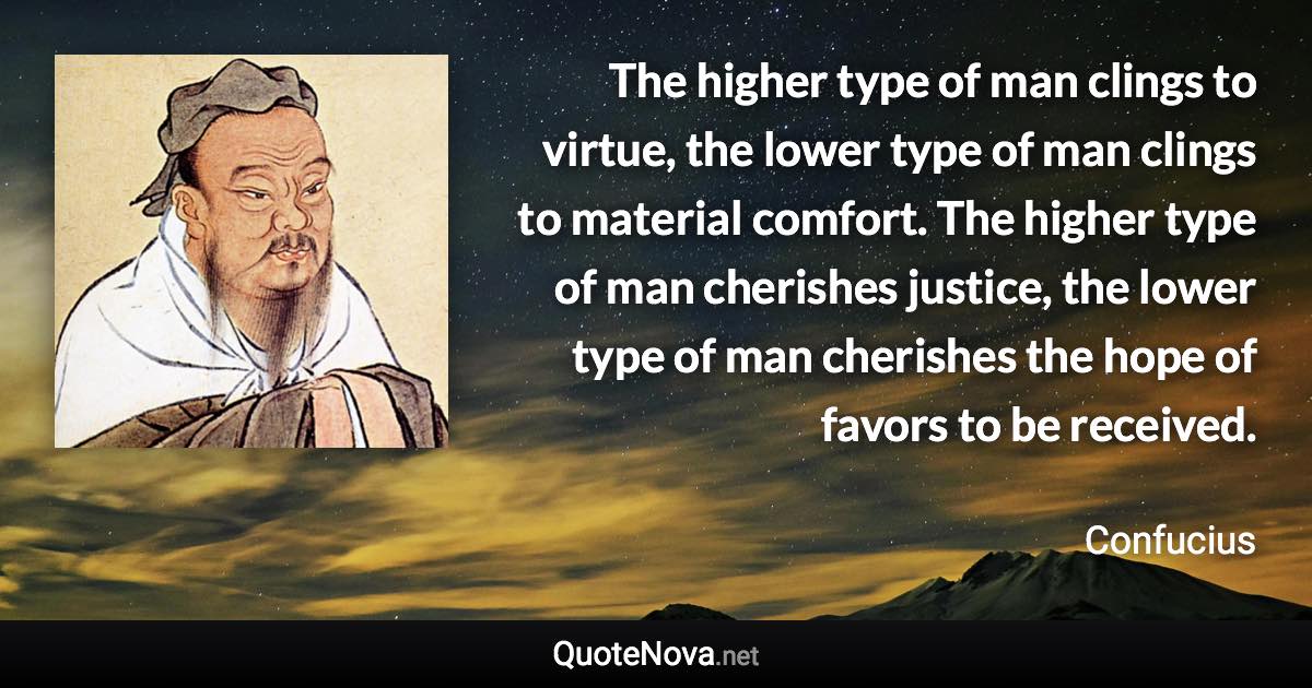 The higher type of man clings to virtue, the lower type of man clings to material comfort. The higher type of man cherishes justice, the lower type of man cherishes the hope of favors to be received. - Confucius quote