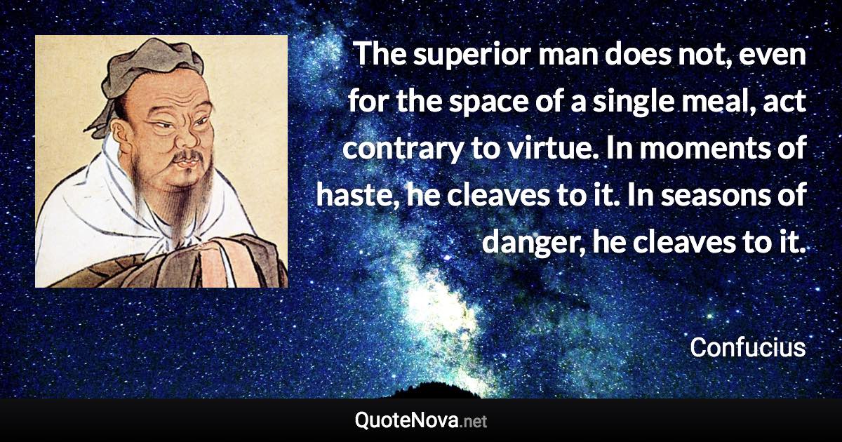 The superior man does not, even for the space of a single meal, act contrary to virtue. In moments of haste, he cleaves to it. In seasons of danger, he cleaves to it. - Confucius quote