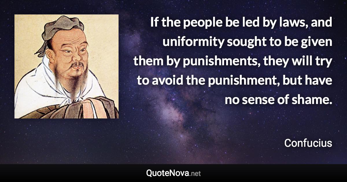 If the people be led by laws, and uniformity sought to be given them by punishments, they will try to avoid the punishment, but have no sense of shame. - Confucius quote