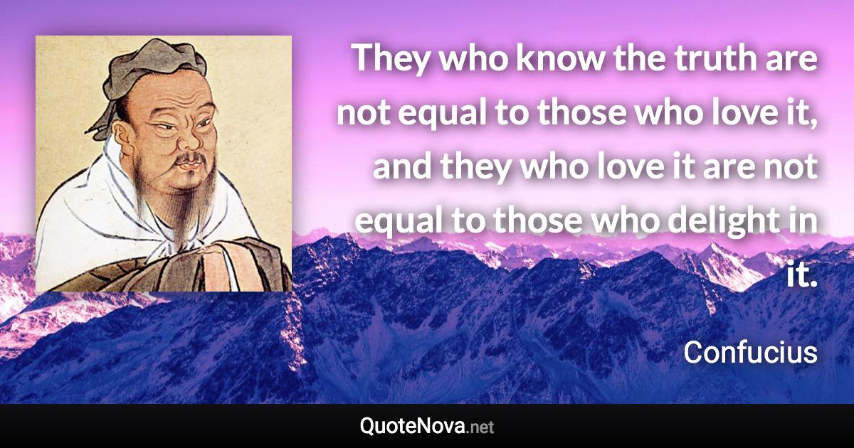 They who know the truth are not equal to those who love it, and they who love it are not equal to those who delight in it. - Confucius quote