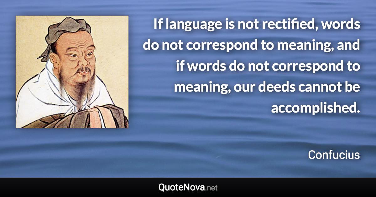 If language is not rectified, words do not correspond to meaning, and if words do not correspond to meaning, our deeds cannot be accomplished. - Confucius quote