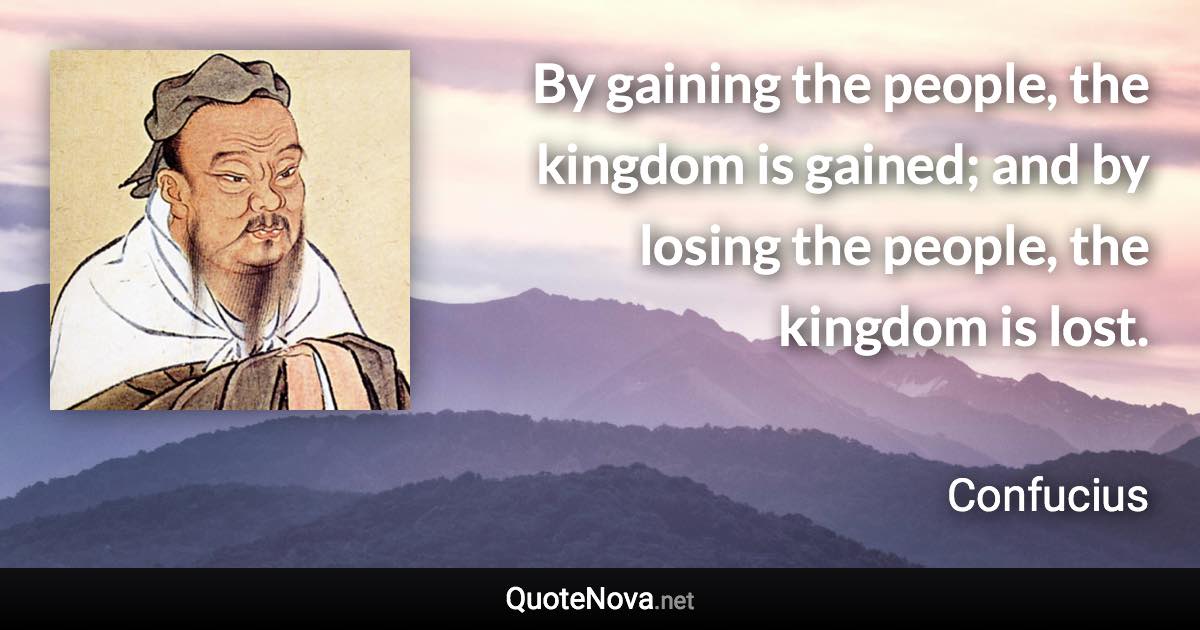 By gaining the people, the kingdom is gained; and by losing the people, the kingdom is lost. - Confucius quote