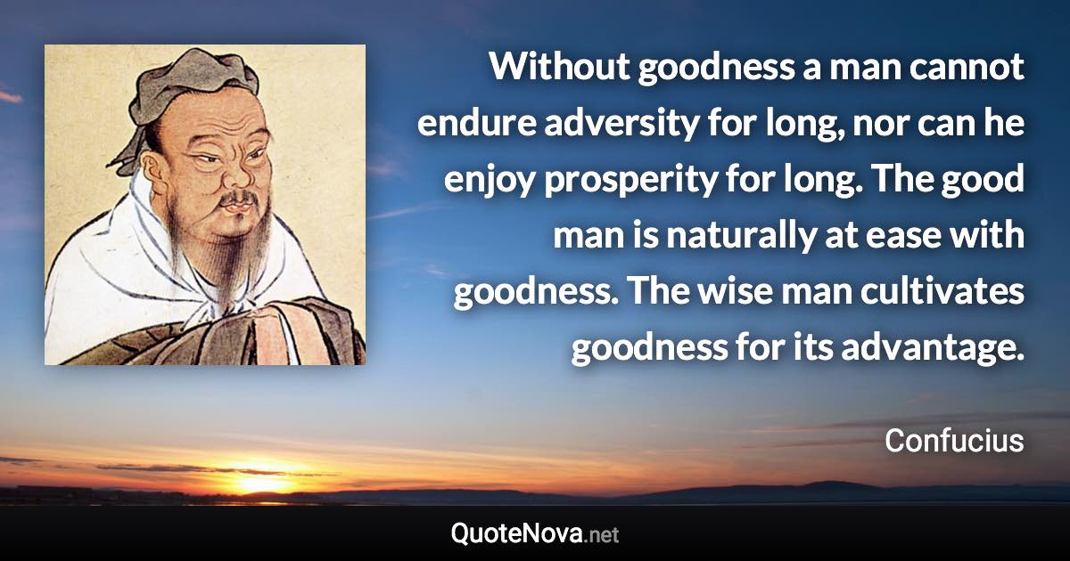 Without goodness a man cannot endure adversity for long, nor can he enjoy prosperity for long. The good man is naturally at ease with goodness. The wise man cultivates goodness for its advantage. - Confucius quote